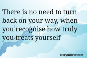There is no need to turn  back on your way, when you recognise how truly you treats yourself