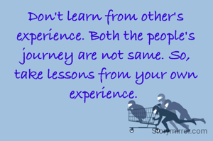 Don't learn from other's experience. Both the people's journey are not same. So, take lessons from your own experience. 