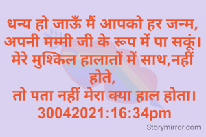 धन्य हो जाऊँ मैं आपको हर जन्म,
अपनी मम्मी जी के रूप में पा सकूं।
मेरे मुश्किल हालातों में साथ,नहीं होते,
 तो पता नहीं मेरा क्या हाल होता।
 30042021:16:34pm
