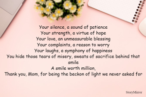 Your silence, a sound of patience
Your strength, a virtue of hope
Your love, an unmeasurable blessing
Your complaints, a reason to worry
Your laughs, a symphony of happiness
You hide those tears of misery, sweats of sacrifice behind that smile
A smile worth million,
Thank you, Mom, for being the beckon of light we never asked for

