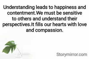 Understanding leads to happiness and contentment.We must be sensitive to others and understand their perspectives.It fills our hearts with love and compassion.