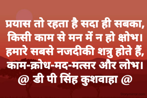 प्रयास तो रहता है सदा ही सबका,
किसी काम से मन में न हो क्षोभ।
हमारे सबसे नजदीकी शत्रु होते हैं,
काम-क्रोध-मद-मत्सर और लोभ।
@ डी पी सिंह कुशवाहा @