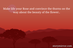 Make life your Rose and convince the thorns on the way about the beauty of the flower..