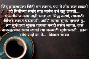जिद्द बाळगायला जिद्दी मन लागत, पण ते तोच करू शकतो जो विधीच्या समोर ताठ मानेन उभं राहु शकतो....
ऐऱ्यागैर्याच काम नाही स्वतः ला सिद्ध करणं, त्यासाठी झिजाव लागत चंदनापरी, आणि त्याचा सुगंध म्हणजे तु..
त्या सुगंधाचा सुवास यायला मनही तसंच लागत, जसं नामस्मरणात रमाव लागतं त्या मलमली सुगंधासाठी.. इतकं सोपं आहे का ते... -विशाल सावंत