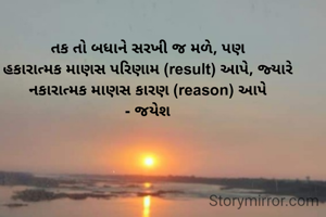તક તો બધાને સરખી જ મળે, પણ
હકારાત્મક માણસ પરિણામ (result) આપે, જ્યારે
નકારાત્મક માણસ કારણ (reason) આપે
- જયેશ