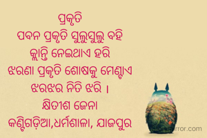 ପ୍ରକୃତି
ପବନ ପ୍ରକୃତି ସୁଲୁସୁଲୁ ବହି
କ୍ଲାନ୍ତି ନେଇଥାଏ ହରି
ଝରଣା ପ୍ରକୃତି ଶୋଷକୁ ମେଣ୍ଟାଏ
ଝରଝର ନିତି ଝରି ।
କ୍ଷିତୀଶ ଜେନା
କଣ୍ଟିଗଡ଼ିଆ,ଧର୍ମଶାଳା, ଯାଜପୁର
