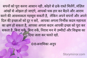 सपनों को पूरा करना आसान नही..कोहरे से ढके रास्ते मिलेंगें..मंज़िल आंखों से ओझल हो जाएंगे, आपको थक हार कर बैठने और आराम करने की आवश्यकता महसूस सकती है,  लेकिन अपने सपनों और अपने दिल की इच्छाओं को दूर न करें,  आपका अगला निर्भीक कदम महानता का क्षण हो सकता है, आपका अगला कदम आपकी इच्छा को पूरा कर सकता है..बिना थके, बिना रुकें, निराश मन मे उम्मीदों और विश्वास का दिया जला कर चलते रहो.

©®अनामिका अनूप