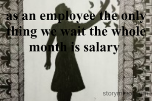 as an employee the only thing we wait the whole month is salary 