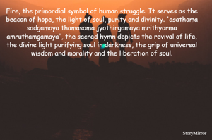 Fire, the primordial symbol of human struggle. It serves as the beacon of hope, the light of soul, purity and divinity. 'asathoma sadgamaya thamasoma jyothirgamaya mrithyorma amruthamgamaya', the sacred hymn depicts the revival of life, the divine light purifying soul in darkness, the grip of universal wisdom and morality and the liberation of soul.