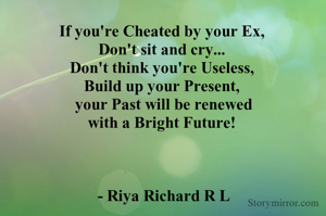 If you're Cheated by your Ex, 
Don't sit and cry... 
Don't think you're Useless, 
Build up your Present, 
your Past will be renewed
with a Bright Future! 



- Riya Richard R L
