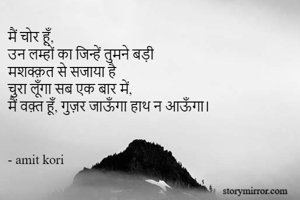 मैं चोर हूँ,
उन लम्हों का जिन्हें तुमने बड़ी
मशक्क़त से सजाया है 
चुरा लूँगा सब एक बार में,
मैं वक़्त हूँ, गुज़र जाऊँगा हाथ न आऊँगा।


- amit kori