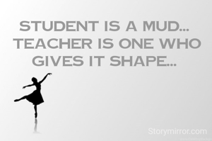 Student is a mud... 
Teacher is one who gives it shape... 