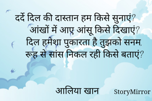 दर्दे दिल की दास्तान हम किसे सुनाएं?
     आंखों में आए आंसू किसे दिखाएं?
     दिल हमेशा पुकारता है तुझको सनम,
     रूह से सांस निकल रही किसे बताएं?


आलिया खान 