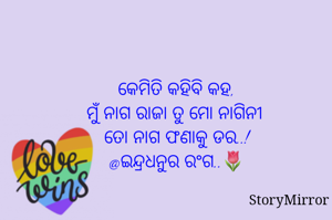 କେମିତି କହିବି କହ,
ମୁଁ ନାଗ ରାଜା ତୁ ମୋ ନାଗିନୀ 
ତୋ ନାଗ ଫଣାକୁ ଡର..!
@ଇନ୍ଦ୍ରଧନୁର ରଂଗ..🌷
