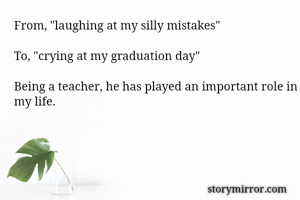 From, "laughing at my silly mistakes"

To, "crying at my graduation day"

Being a teacher, he has played an important role in my life.