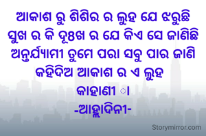 ଆକାଶ ରୁ ଶିଶିର ର ଲୁହ ଯେ ଝରୁଛି
ସୁଖ ର କି ଦୂ8ଖ ର ଯେ କିଏ ସେ ଜାଣିଛି
ଅନ୍ତର୍ଯ୍ୟାମୀ ତୁମେ ପରା ସବୁ ପାର ଜାଣି
କହିଦିଅ ଆକାଶ ର ଏ ଲୁହ  
କାହାଣୀ ା
-ଆହ୍ଲାଦିନୀ-