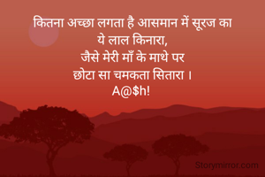 कितना अच्छा लगता है आसमान में सूरज का
ये लाल किनारा,
जैसे मेरी माँ के माथे पर
छोटा सा चमकता सितारा ।
A@$h! 