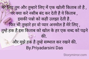 मेरे लिए तुम और तुम्हारे लिए में एक खोली किताब तो है , 
पर क्या करे नसीब बंद कर देती है ये किताब , 
इसकी पन्नो को कही उलझा देती है ,
फिर भी तुम्हारे हर वो प्यार अनमोल है मेरे लिए ,
तुम्हे हक है इस किताब को खोल के हर एक शब्द को पढ़ने की. 
और मुझे हक है तुम्हे सम्भाल कर रखने की.
By.Priyadarsini Das