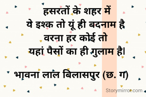   हसरतों के शहर में
   ये इश्क तो यूं ही बदनाम है 
   वरना हर कोई तो 
   यहां पैसों का ही गुलाम है|

भावना लाल बिलासपुर (छ. ग) 
