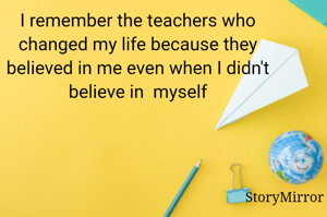 I remember the teachers who changed my life because they believed in me even when I didn't believe in  myself
