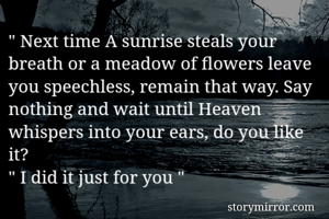 " Next time A sunrise steals your breath or a meadow of flowers leave you speechless, remain that way. Say nothing and wait until Heaven whispers into your ears, do you like it? 
" I did it just for you " 