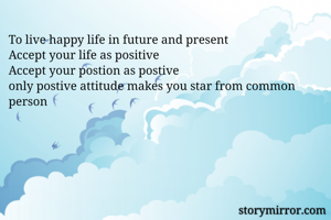 To live happy life in future and present
Accept your life as positive
Accept your postion as postive
only postive attitude makes you star from common person