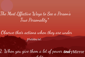 *The Most Effective Ways to See a Person's True Personality*

1. Observe their actions when they are under pressure.

2. When you give them a lot of power and responsibility.

3. Compare what they say with what they do. Never trust words alone.

4. Observe if they can keep appointments

5. Ask them for help and see if they will show up.
By :- Govind jee 