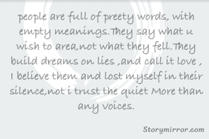 people are full of preety words, with empty meanings.They say what u wish to area,not what they fell.They build dreams on lies ,and call it love , I believe them and lost myself in their silence,not i trust the quiet More than any voices.
        