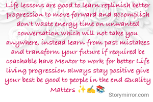 Life lessons are good to learn replinish better progression to move forward and accomplish don't waste energy time on unwanted conversation which will not take you anywhere, instead learn from past mistakes and transform your future if required be coachable have Mentor to work for better Life living progression always stay positive give your best be good to people in the end Quality Matters ✨✍️📚