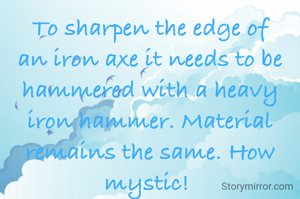 To sharpen the edge of an iron axe it needs to be hammered with a heavy iron hammer. Material remains the same. How mystic! 
Doesn't this stand true in life too?