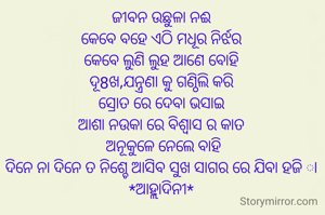 ଜୀବନ ଉଛୁଳା ନଈ
କେବେ ବହେ ଏଠି ମଧୂର ନିର୍ଝର
କେବେ ଲୁଣି ଲୁହ ଆଣେ ବୋହି
ଦୂ8ଖ,ଯନ୍ତ୍ରଣା କୁ ଗଣ୍ଠିଲି କରି
ସ୍ରୋତ ରେ ଦେବା ଭସାଇ
ଆଶା ନଉକା ରେ ବିଶ୍ବାସ ର କାତ
 ଅନୂକୁଳେ ନେଲେ ବାହି
ଦିନେ ନା ଦିନେ ତ ନିଶ୍ଚେ ଆସିବ ସୁଖ ସାଗର ରେ ଯିବା ହଜି ା
*ଆହ୍ଲାଦିନୀ*