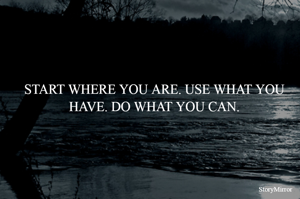 START WHERE YOU ARE. USE WHAT YOU HAVE. DO WHAT YOU CAN.