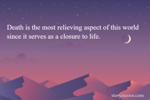 Death is the most relieving aspect of this world since it serves as a closure to life.
