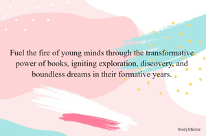 Fuel the fire of young minds through the transformative power of books, igniting exploration, discovery, and boundless dreams in their formative years.