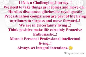 Life is a Challenging Journey. !
We need to take things as it comes and move on..!
Hurdles disconnect glitches betrayal egostic Procastination comparison are part of life living attributes to surpass and move forward..!
We are in Uncertainty living ..!
Think positive make life certainly Proactive Enthusiastic..!
Mean it Personal Professional intellectual living..!
Always set integral intentions.🌟