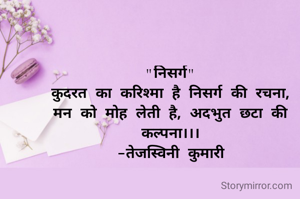 "निसर्ग"
कुदरत का करिश्मा है निसर्ग की रचना,
मन को मोह लेती है, अदभुत छटा की कल्पना।।।
-तेजस्विनी कुमारी