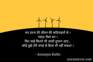मत डरना तेरे जीवन की कठिनाइयों से ।
 पहाड़ जैसा बन । 
फिर चाहे कितने भी आंधी तूफान आए , 
कोई तुझे तेरी जगह से हिला भी नहीं सकता ।

- Anusaya Kathi