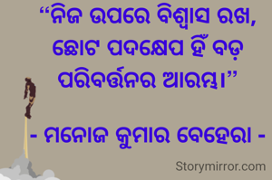 “ନିଜ ଉପରେ ବିଶ୍ୱାସ ରଖ, ଛୋଟ ପଦକ୍ଷେପ ହିଁ ବଡ଼ ପରିବର୍ତ୍ତନର ଆରମ୍ଭ।”

- ମନୋଜ କୁମାର ବେହେରା -
