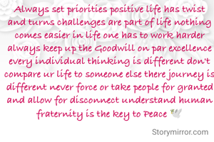 Always set priorities positive life has twist and turns challenges are part of life nothing comes easier in life one has to work harder always keep up the Goodwill on par excellence every individual thinking is different don't compare ur life to someone else there journey is different never force or take people for granted and allow for disconnect understand human fraternity is the key to Peace 🕊