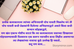 प्रत्येक कलाकाराला त्यांच्या अभिनयाची पोच पावती मिळतेच मग ती पोच पावती कधी प्रेक्षकांनी दिलेल्या अभिप्रायाद्वारे असते किंवा कधी सन्मान सोहळाद्वारे,
पण खंत एकाच गोष्टीच वाटतं कि त्या कलाकाराला यशाच्या शिखरावर पोहचवण्यासाठी दिवसरात्र एक करून नवनवीन कथा लिहीत असणाऱ्या त्या लेखकांच्या नावाचा कुठे उल्लेख हि नसतो..
कटू पण सत्य....