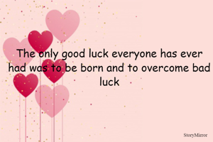 The only good luck everyone has ever had was to be born and to overcome bad luck