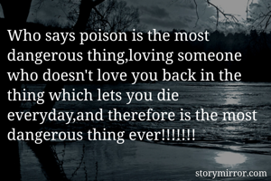 Who says poison is the most dangerous thing,loving someone who doesn't love you back in the thing which lets you die everyday,and therefore is the most dangerous thing ever!!!!!!!