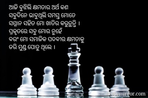 ଆଜି ବୁଝିଲି କ୍ଷମତାର ଅର୍ଥ କଣ
ସବୁଦିନେ ଭାବୁଥିଲି ସମସ୍ତ ମୋତେ 
ସମ୍ମାନ ସହିତ ମୋ ଖାତିର କରୁଚ୍ଥନ୍ତି ।
ପ୍ରକୃତରେ ସବୁ ମୋର ନୁହେଁ
ବରଂ ମୋ ସମାଜିକ ପଦବୀର କ୍ଷମତାକୁ
ଡରି ମୁଣ୍ଡ ପୋତୁ ଥିଲେ ।