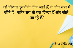 जो जिंदगी दूसरों के लिए जीते हैँ, वे लोग सही में जीते हैँ ; बाकि सब तो बस जिन्दा हैँ और जीते जा रहे हैँ!