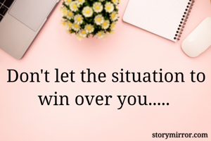 Don't let the situation to win over you..... 