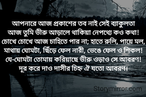 আপনারে আজ প্রকাশের তব নাই সেই ব্যাকুলতা
আজ তুমি ভীরু আড়ালে থাকিয়া নেপথ্যে কও কথা!
চোখে চোখে আজ চাহিতে পার না; হাতে রুলি, পায়ে মল,
মাথায় ঘোমটা, ছিঁড়ে ফেল নারী, ভেঙে ফেল ও শিকল!
যে-ঘোমটা তোমায় করিয়াছে ভীরু ওড়াও সে আবরণ!
দূর করে দাও দাসীর চিহ্ন ঐ যতো আবরণ।