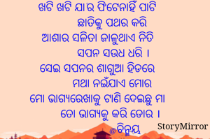 ଖଟି ଖଟି ଯା'ର ଫିଟେନାହିଁ ପାଟି
         ଛାତିକୁ ପଥର କରି
ଆଶାର ସଳିତା ଜାଳୁଥାଏ ନିତି
          ସପନ ସଉଧ ଧରି ।
ସେଇ ସପନର ଶାଗୁଆ ହିଡରେ
         ମଥା ନଇଁଯାଏ ମୋର
ମୋ ଭାଗ୍ୟରେଖାକୁ ଟାଣି ଦେଇଛୁ ମା
        ତୋ ଭାଗ୍ୟକୁ କରି ଡୋର ।
                 @ଚିନ୍ମୟ