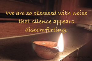 We are so obsessed with noise
that silence appears discomforting.