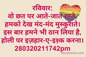 रविवार:
वो छत पर आते-जाते रहते,
हमको देख मंद-मंद मुस्कुराते।
इस बार हमने भी ठान लिया है,
होली पर इज़हार-ए-इश़्क करना।
280320211742pm