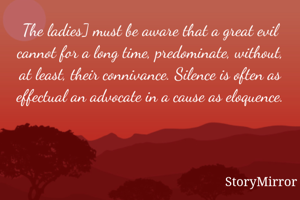 The ladies] must be aware that a great evil cannot for a long time, predominate, without, at least, their connivance. Silence is often as effectual an advocate in a cause as eloquence.